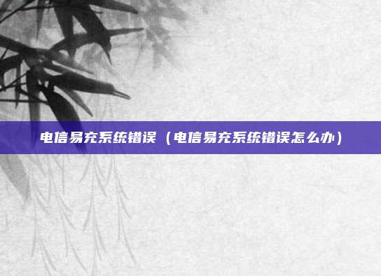 电信易充系统错误（电信易充系统错误怎么办）