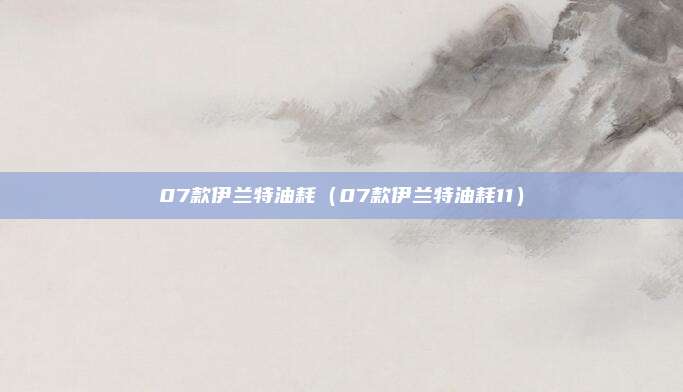 07款伊兰特油耗(07款伊兰特油耗11)