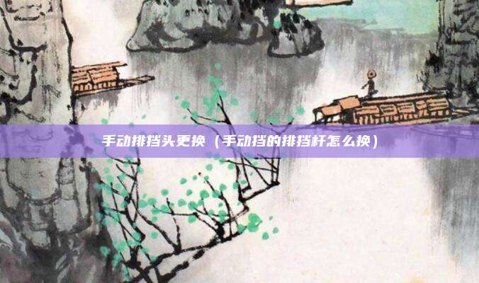 手动排挡头更换（手动挡的排挡杆怎么换）
