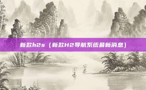 新款h2s(新款H2导航系统最新消息)