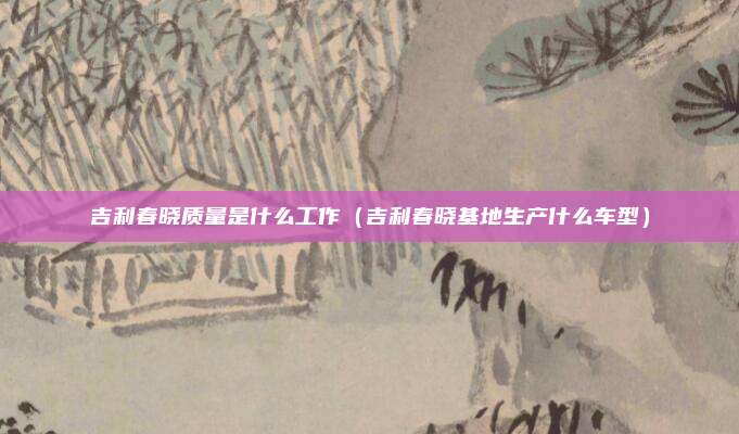 吉利春晓质量是什么工作(吉利春晓基地生产什么车型)