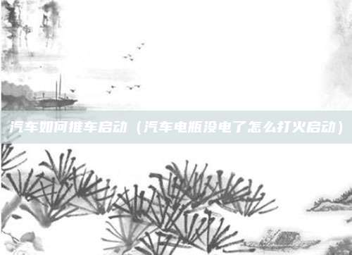 汽车如何推车启动（汽车电瓶没电了怎么打火启动）
