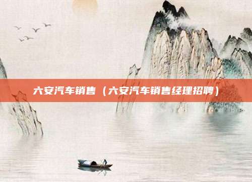 六安汽车销售（六安汽车销售经理招聘）