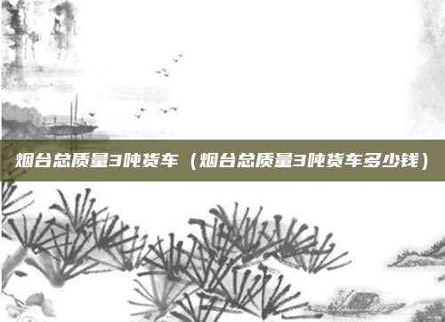 烟台总质量3吨货车(烟台总质量3吨货车多少钱)