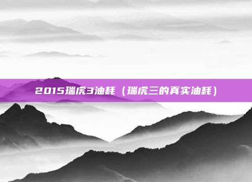 2015瑞虎3油耗(瑞虎三的真实油耗)