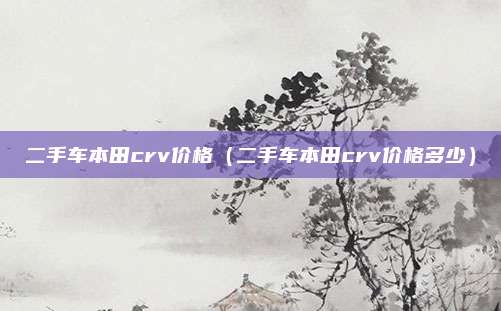 二手车本田crv价格(二手车本田crv价格多少)