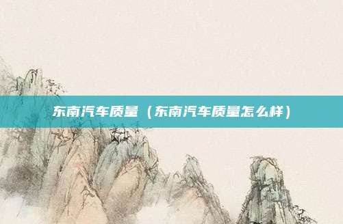 东南汽车质量（东南汽车质量怎么样）