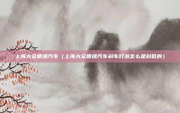 上海大众朗逸汽车(上海大众朗逸汽车刹车灯泡怎么是斜低的)