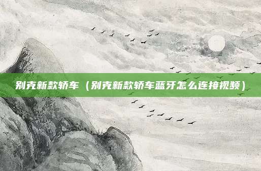 别克新款轿车（别克新款轿车蓝牙怎么连接视频）