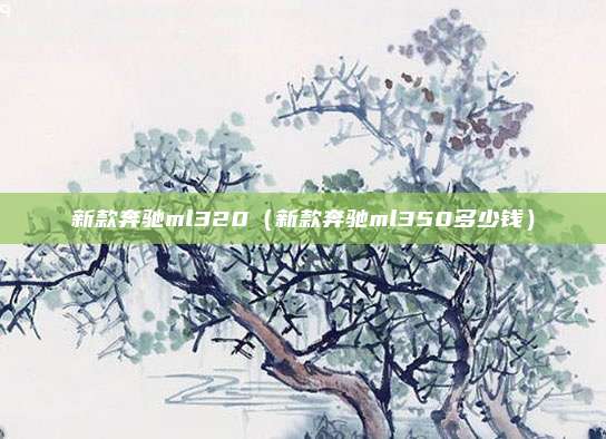 新款奔驰ml320(新款奔驰ml350多少钱)