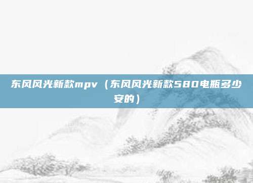 东风风光新款mpv（东风风光新款580电瓶多少安的）