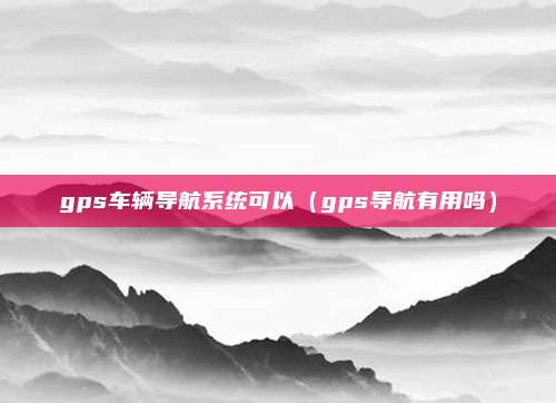 gps车辆导航系统可以(gps导航有用吗)