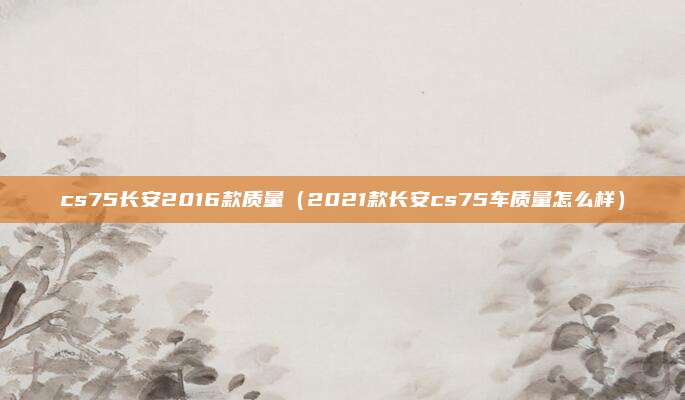 cs75长安2016款质量（2021款长安cs75车质量怎么样）
