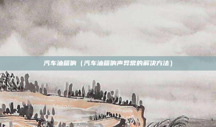 汽车油箱响(汽车油箱响声异常的解决方法)