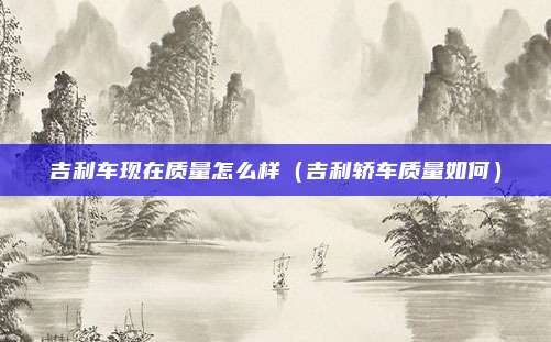 吉利车现在质量怎么样(吉利轿车质量如何)