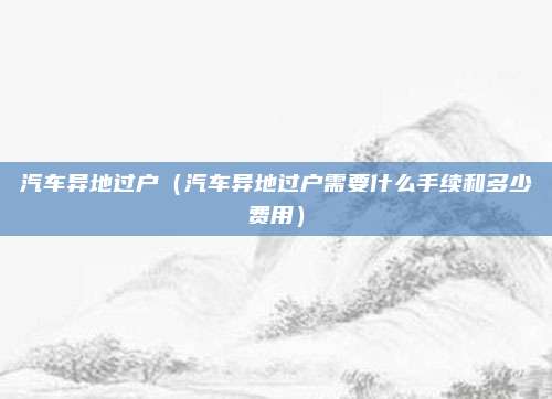 汽车异地过户（汽车异地过户需要什么手续和多少费用）