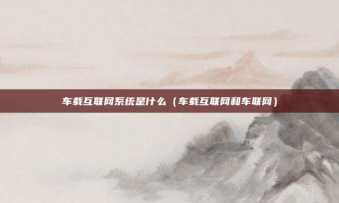 车载互联网系统是什么(车载互联网和车联网)