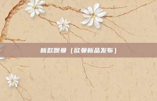 新款噢曼（欧曼新品发布）