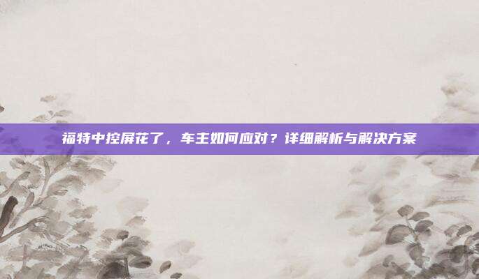福特中控屏花了，车主如何应对？详细解析与解决方案