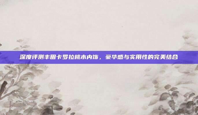 深度评测丰田卡罗拉桃木内饰，豪华感与实用性的完美结合
