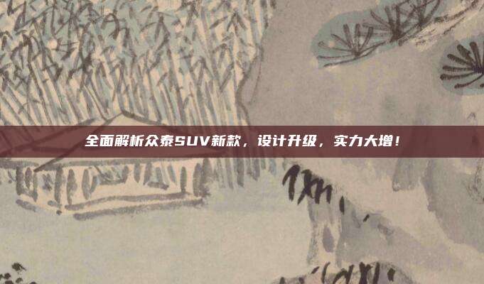 全面解析众泰SUV新款，设计升级，实力大增！