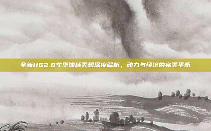 全新H62.0车型油耗表现深度解析，动力与经济的完美平衡