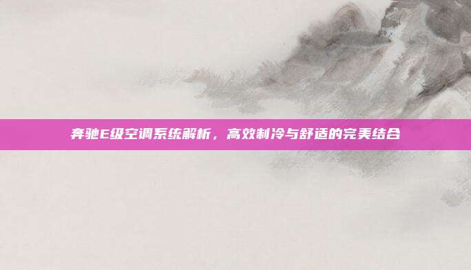 奔驰E级空调系统解析，高效制冷与舒适的完美结合