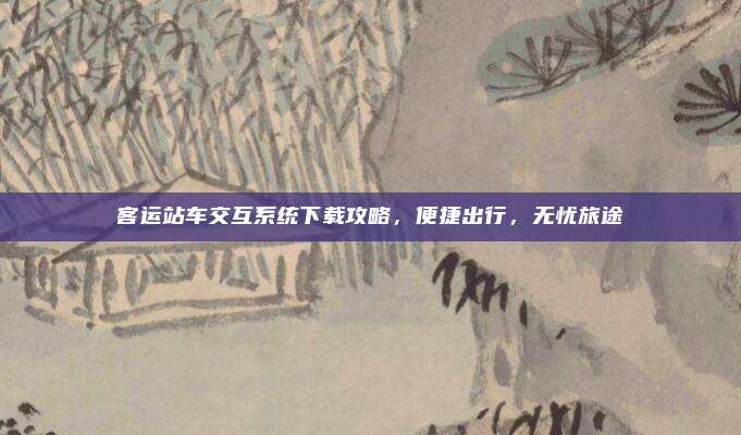 客运站车交互系统下载攻略，便捷出行，无忧旅途