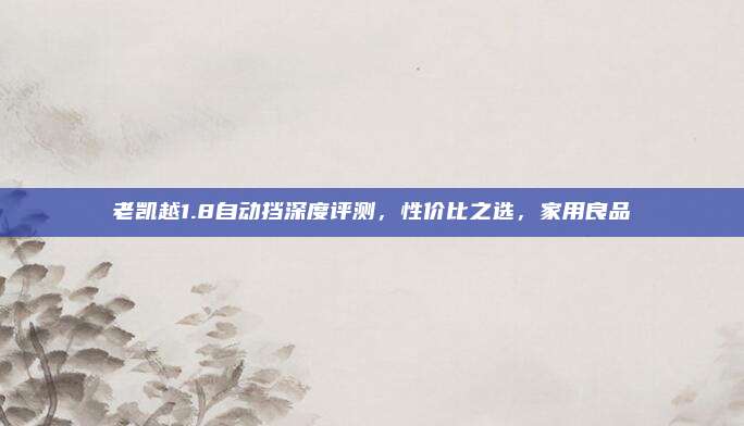 老凯越1.8自动挡深度评测，性价比之选，家用良品