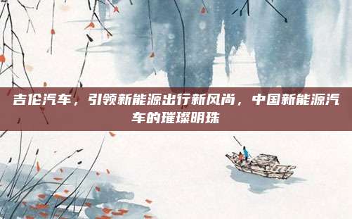 吉伦汽车,引领新能源出行新风尚,中国新能源汽车的璀璨明珠