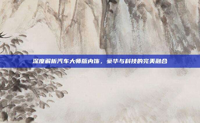 深度解析汽车大师版内饰，豪华与科技的完美融合