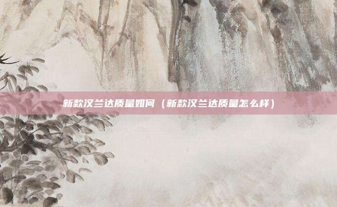 新款汉兰达质量如何（新款汉兰达质量怎么样）