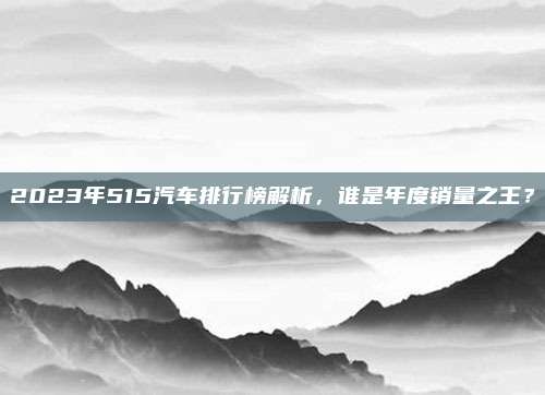 2023年515汽车排行榜解析，谁是年度销量之王？