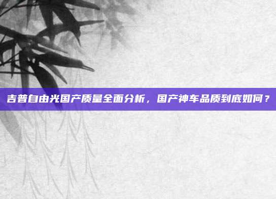 吉普自由光国产质量全面分析，国产神车品质到底如何？