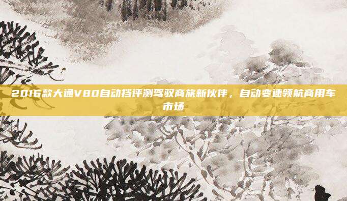 2016款大通V80自动挡评测驾驭商旅新伙伴，自动变速领航商用车市场