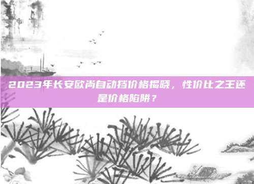 2023年长安欧尚自动挡价格揭晓,性价比之王还是价格陷阱?