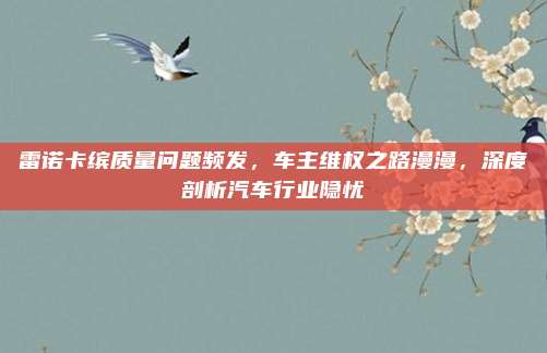 雷诺卡缤质量问题频发，车主维权之路漫漫，深度剖析汽车行业隐忧