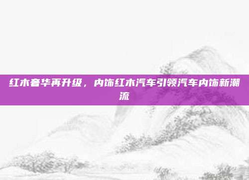 红木奢华再升级，内饰红木汽车引领汽车内饰新潮流