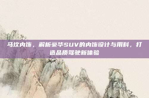马坎内饰，解析豪华SUV的内饰设计与用料，打造品质驾驶新体验