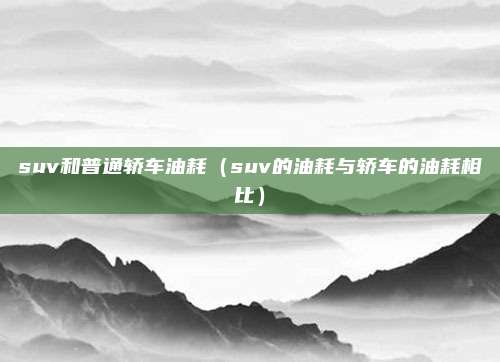 suv和普通轿车油耗（suv的油耗与轿车的油耗相比）