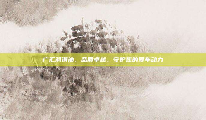 广汇润滑油，品质卓越，守护您的爱车动力