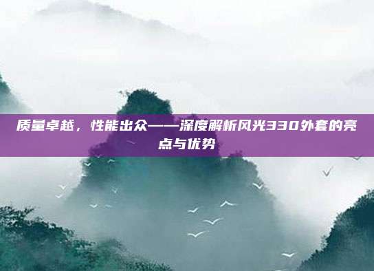 质量卓越,性能出众——深度解析风光330外套的亮点与优势
