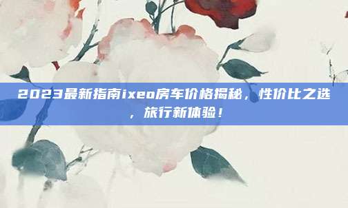 2023最新指南ixeo房车价格揭秘，性价比之选，旅行新体验！