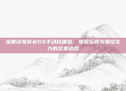 深度试驾帝豪GS手动档体验，驾驭乐趣与操控实力的完美结合