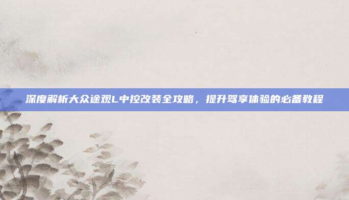 深度解析大众途观L中控改装全攻略,提升驾享体验的必备教程