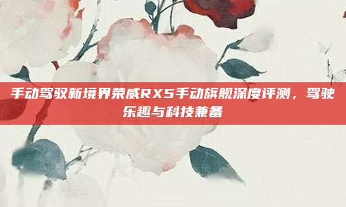 手动驾驭新境界荣威RX5手动旗舰深度评测,驾驶乐趣与科技兼备