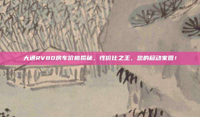 大通RV80房车价格揭秘，性价比之王，您的移动家园！