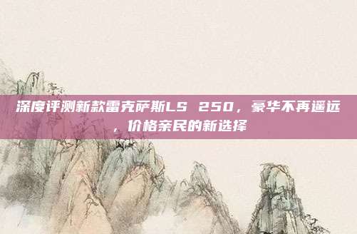 深度评测新款雷克萨斯LS 250，豪华不再遥远，价格亲民的新选择