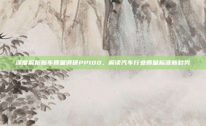 深度解析新车质量调研PP100，解读汽车行业质量标准新趋势