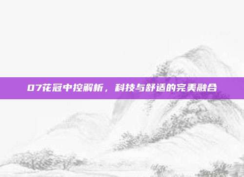 07花冠中控解析，科技与舒适的完美融合